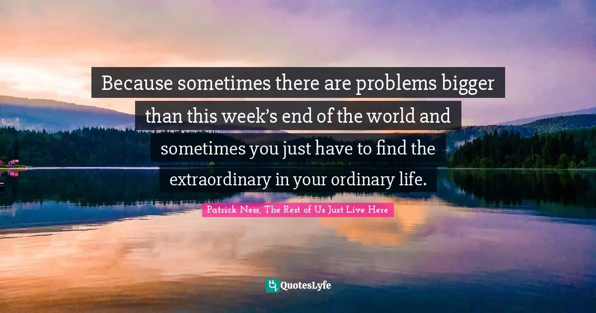 Because sometimes there are problems bigger than this week’s end of the world and sometimes you just have to find the extraordinary in your ordinary life.