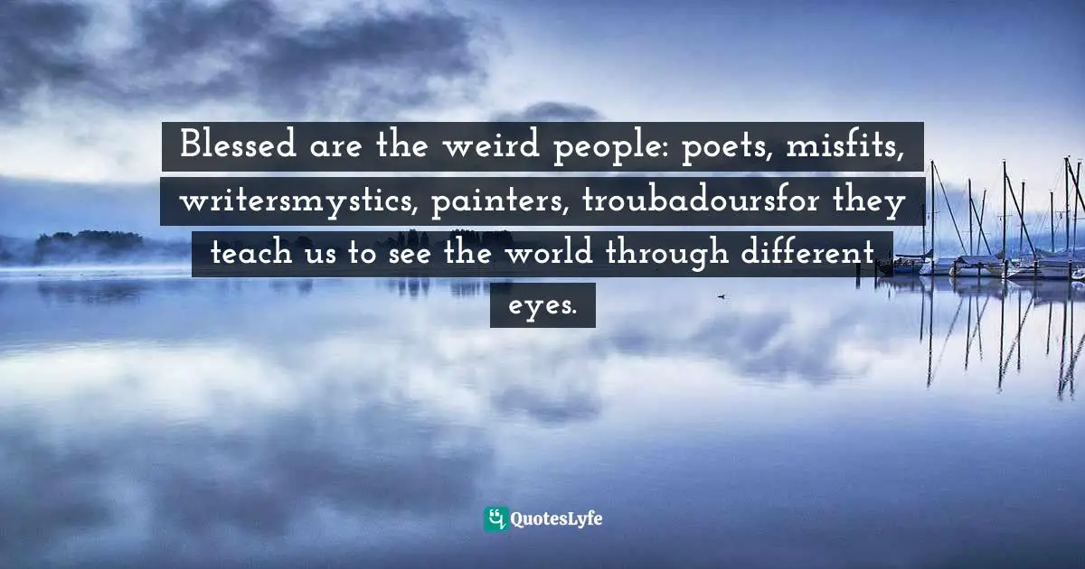 Blessed are the weird people: poets, misfits, writersmystics, painters, troubadoursfor they teach us to see the world through different eyes.
