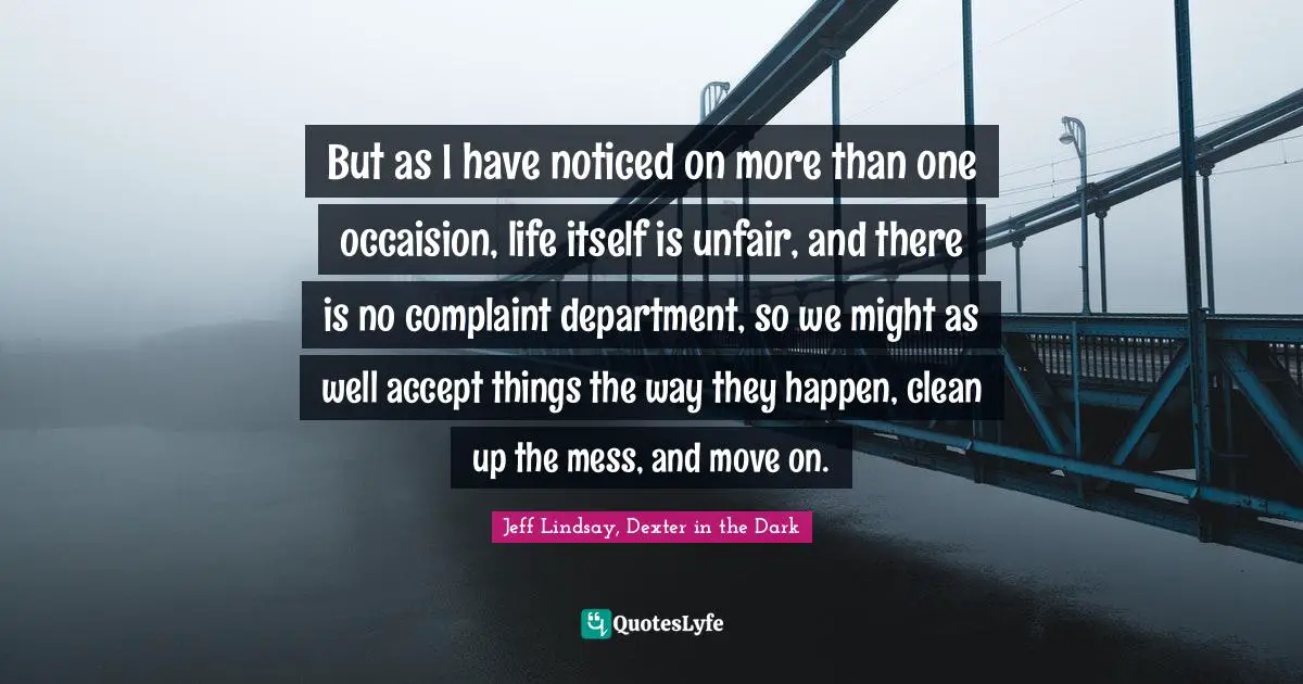 But as I have noticed on more than one occaision, life itself is unfair, and there is no complaint department, so we might as well accept things the way they happen, clean up the mess, and move on.