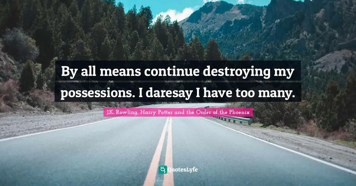 By all means continue destroying my possessions. I daresay I have too many.