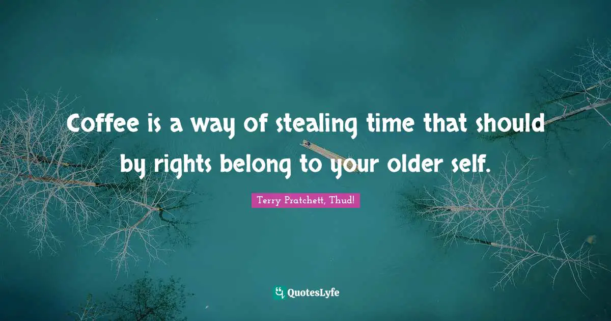 Coffee is a way of stealing time that should by rights belong to your older self.