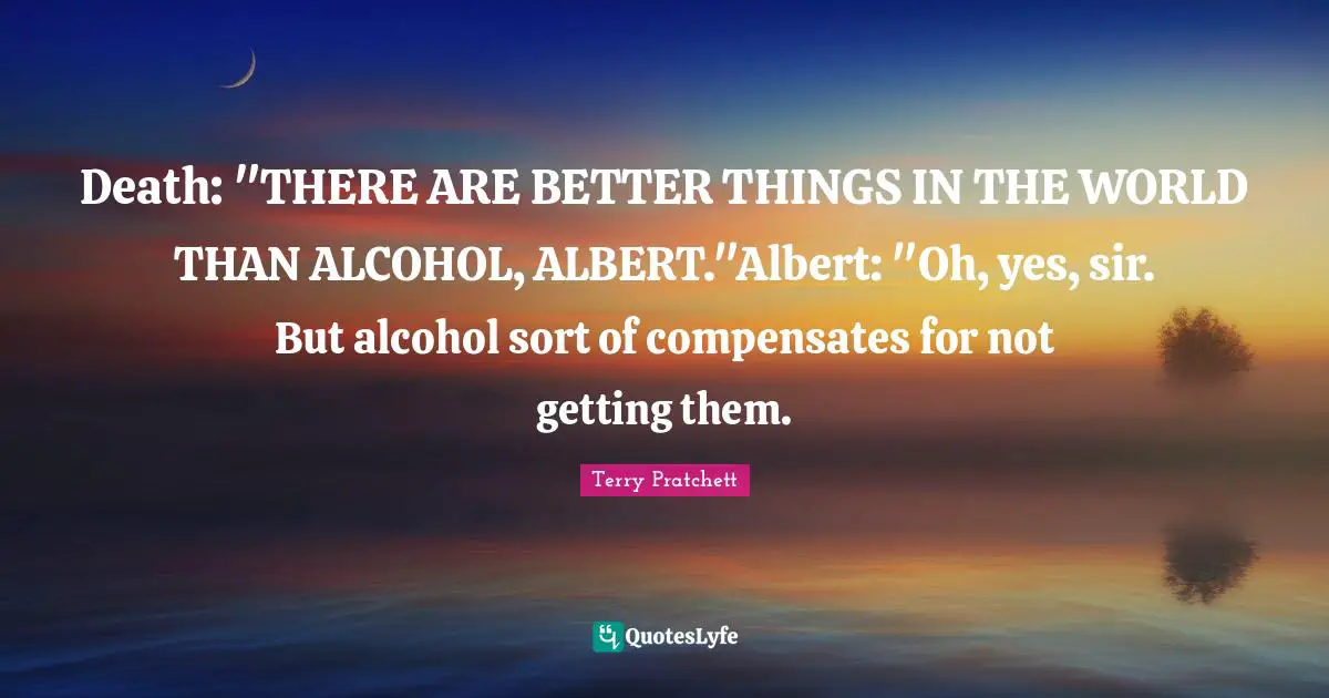 Death: "THERE ARE BETTER THINGS IN THE WORLD THAN ALCOHOL, ALBERT."Albert: "Oh, yes, sir. But alcohol sort of compensates for not getting them.