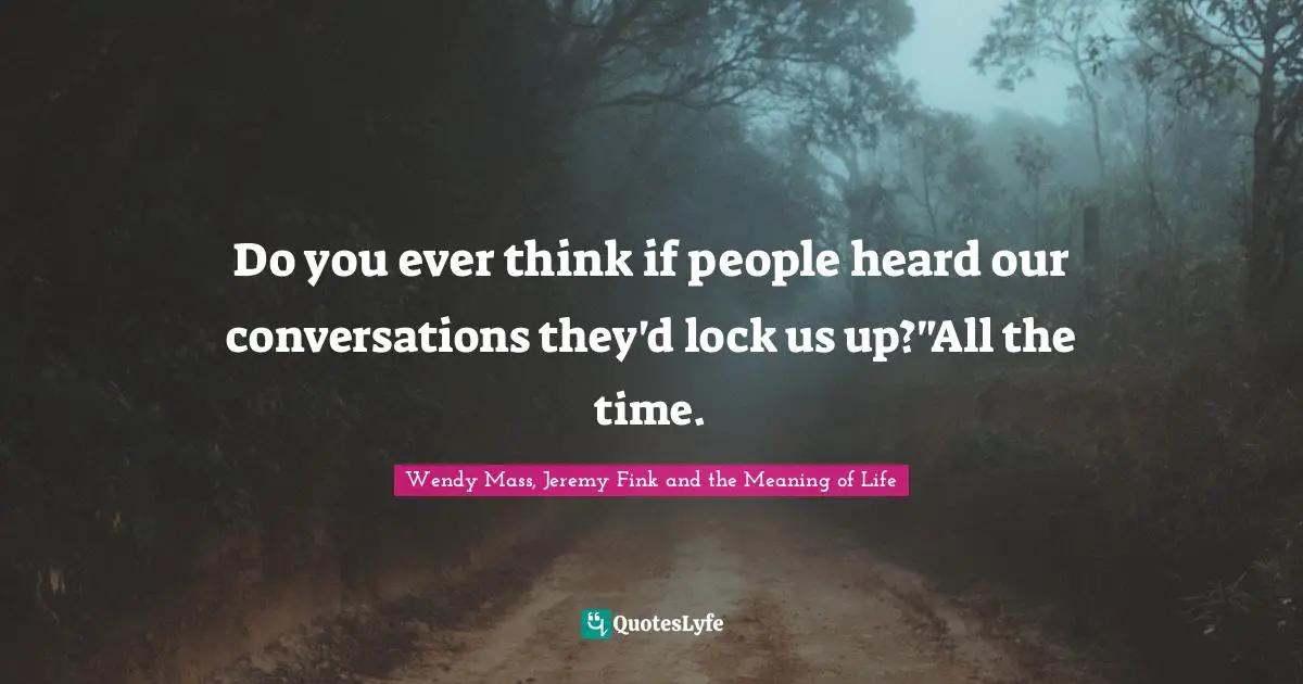 Do you ever think if people heard our conversations they'd lock us up?"All the time.