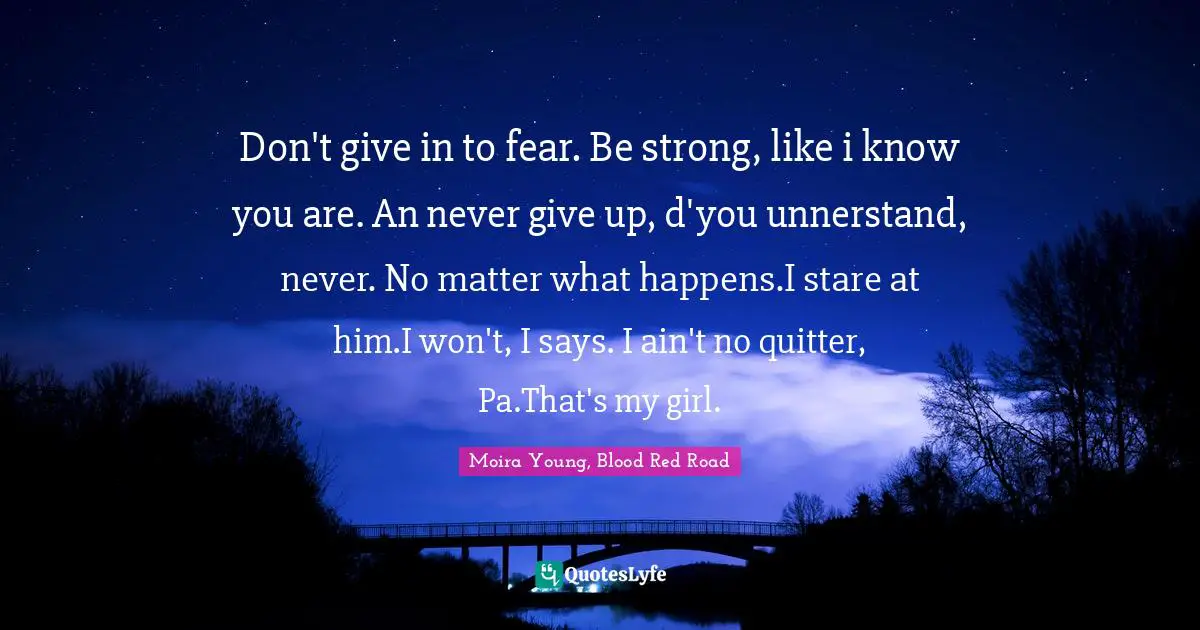 Don't give in to fear. Be strong, like i know you are. An never give up, d'you unnerstand, never. No matter what happens.I stare at him.I won't, I says. I ain't no quitter, Pa.That's my girl.
