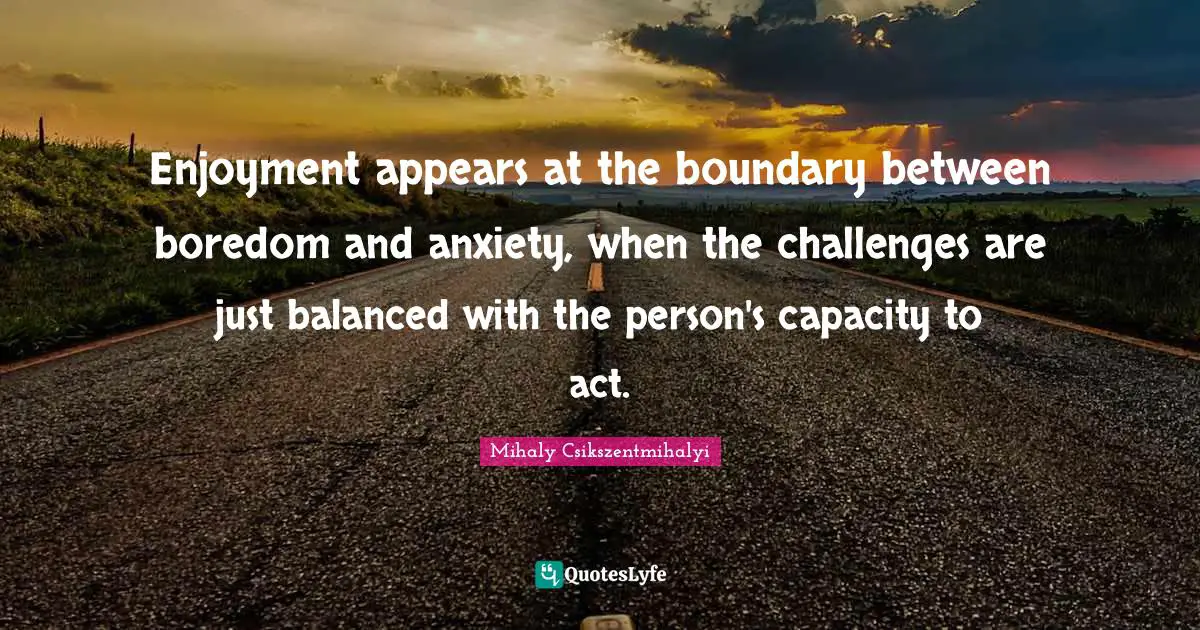 Enjoyment appears at the boundary between boredom and anxiety, when the challenges are just balanced with the person's capacity to act.