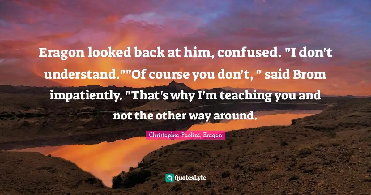 Eragon looked back at him, confused. "I don't understand.""Of course you don't, " said Brom impatiently. "That's why I'm teaching you and not the other way around.