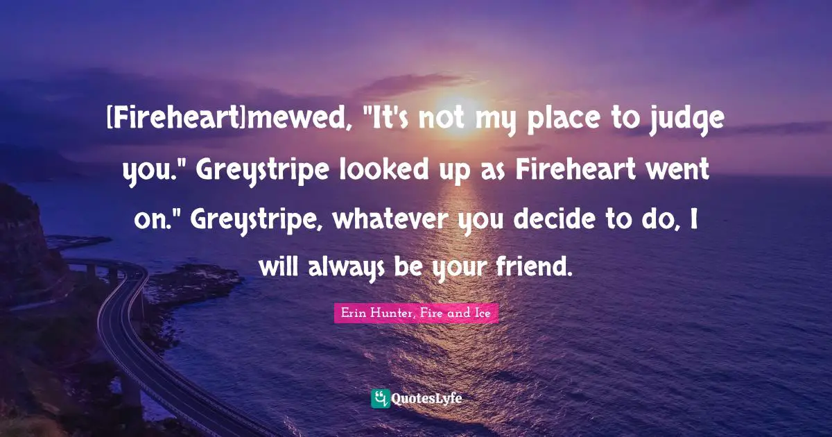 Firestar Quotes: "[Fireheart]mewed, "It's not my place to judge you." Greystripe looked up as Fireheart went on." Greystripe, whatever you decide to do, I will always be your friend."