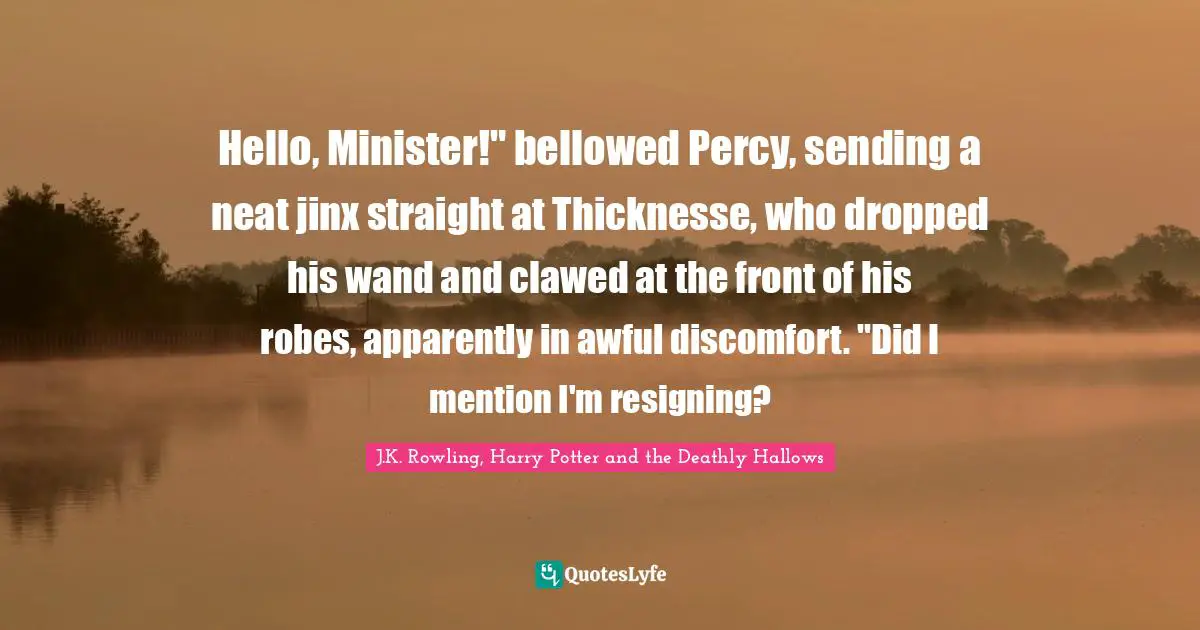 Hello, Minister!" bellowed Percy, sending a neat jinx straight at Thicknesse, who dropped his wand and clawed at the front of his robes, apparently in awful discomfort. "Did I mention I'm resigning?