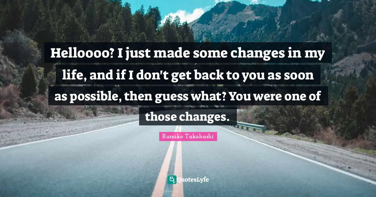Helloooo? I just made some changes in my life, and if I don't get back to you as soon as possible, then guess what? You were one of those changes.