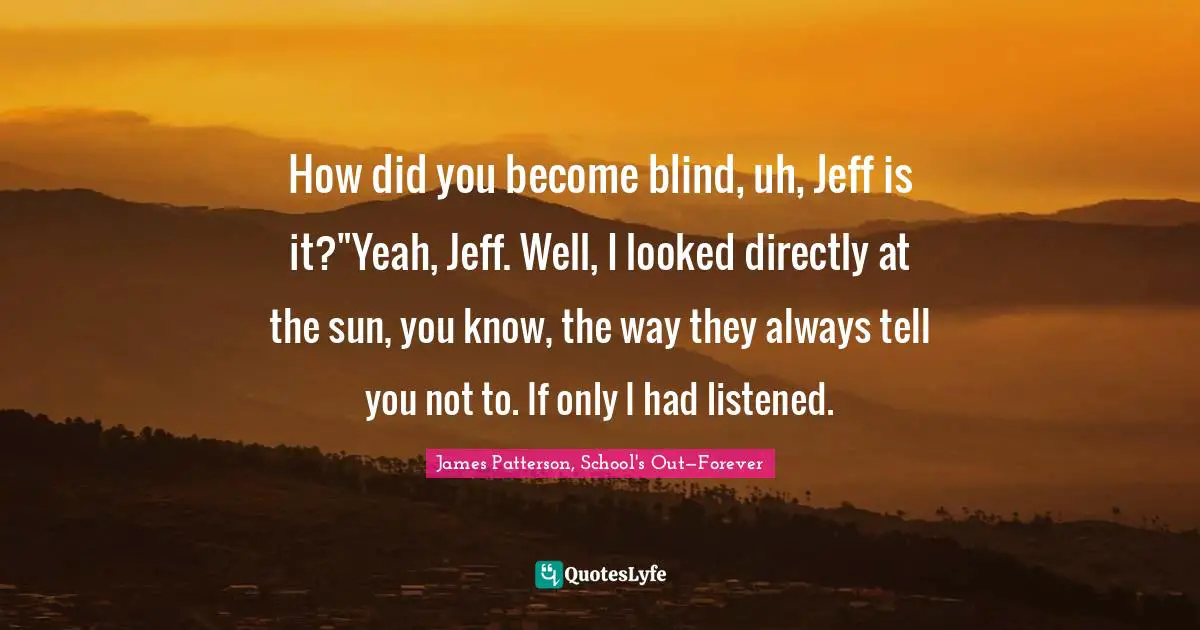 How did you become blind, uh, Jeff is it?"Yeah, Jeff. Well, I looked directly at the sun, you know, the way they always tell you not to. If only I had listened.