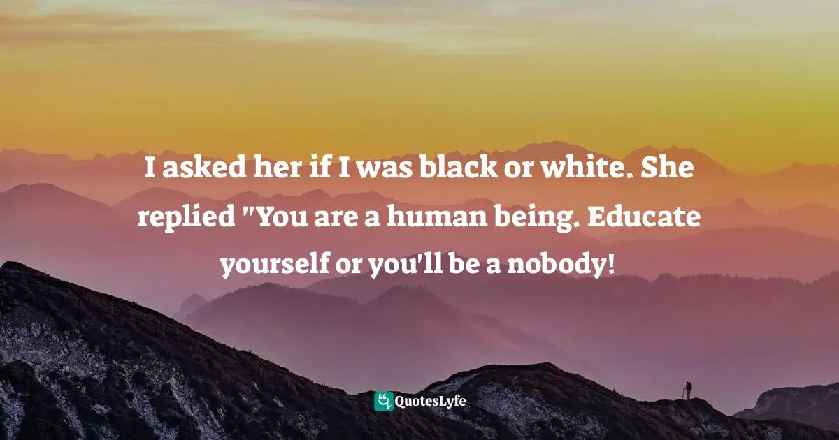 I asked her if I was black or white. She replied "You are a human being. Educate yourself or you'll be a nobody!