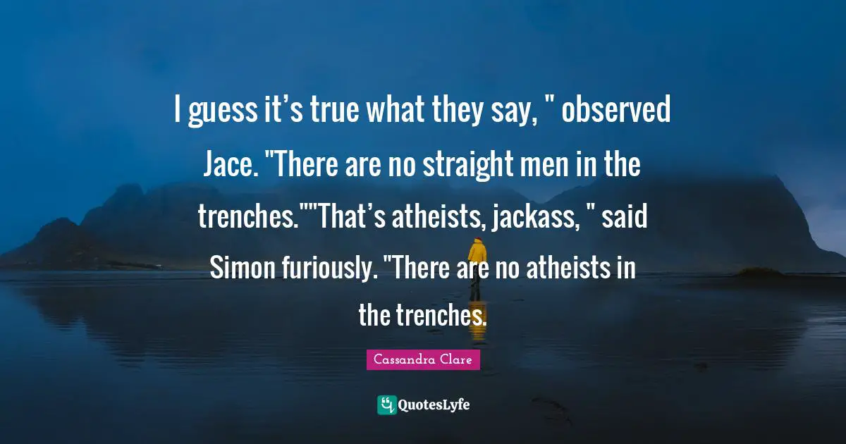 Mortal Instruments Quotes: "I guess it’s true what they say, " observed Jace. "There are no straight men in the trenches.""That’s atheists, jackass, " said Simon furiously. "There are no atheists in the trenches."