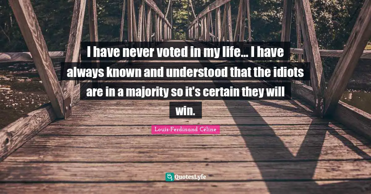 I have never voted in my life... I have always known and understood that the idiots are in a majority so it's certain they will win.