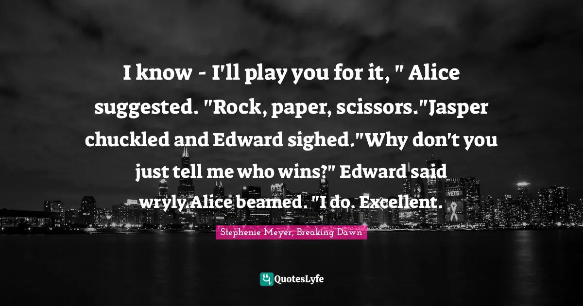 I know - I'll play you for it, " Alice suggested. "Rock, paper, scissors."Jasper chuckled and Edward sighed."Why don't you just tell me who wins?" Edward said wryly.Alice beamed. "I do. Excellent.