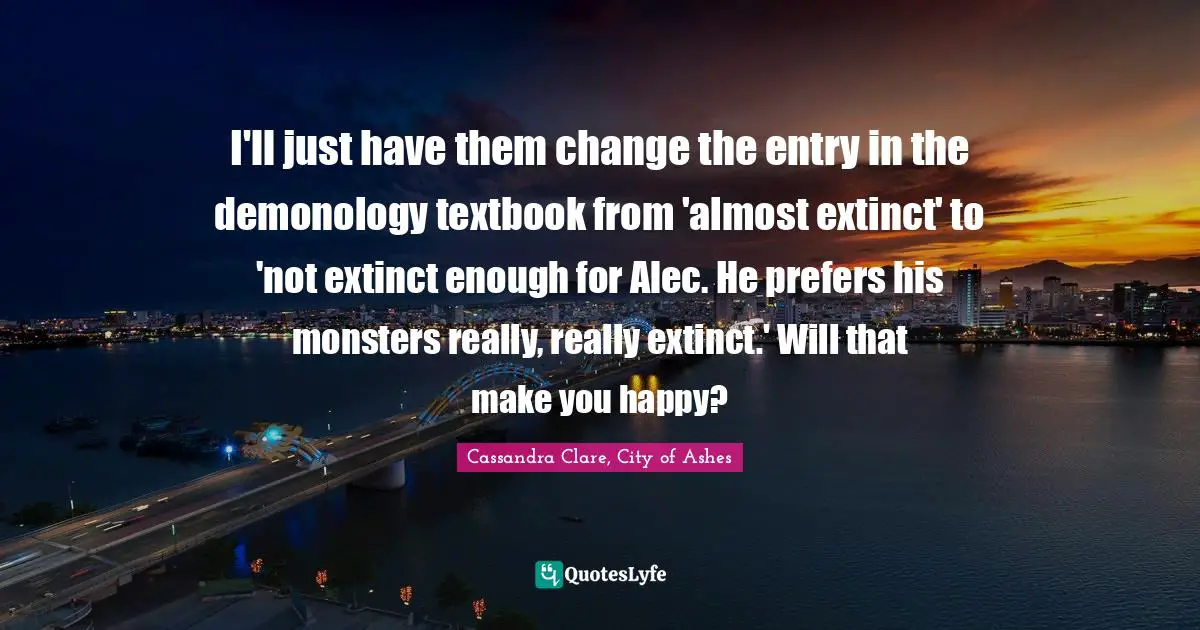 I'll just have them change the entry in the demonology textbook from 'almost extinct' to 'not extinct enough for Alec. He prefers his monsters really, really extinct.' Will that make you happy?