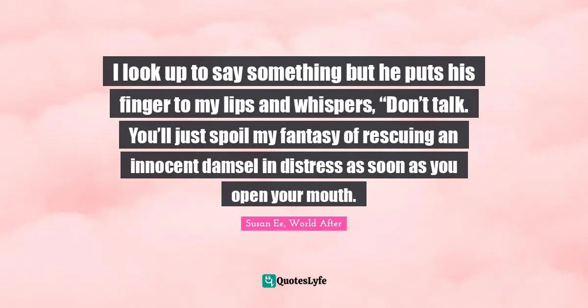 I look up to say something but he puts his finger to my lips and whispers, “Don’t talk. You’ll just spoil my fantasy of rescuing an innocent damsel in distress as soon as you open your mouth.
