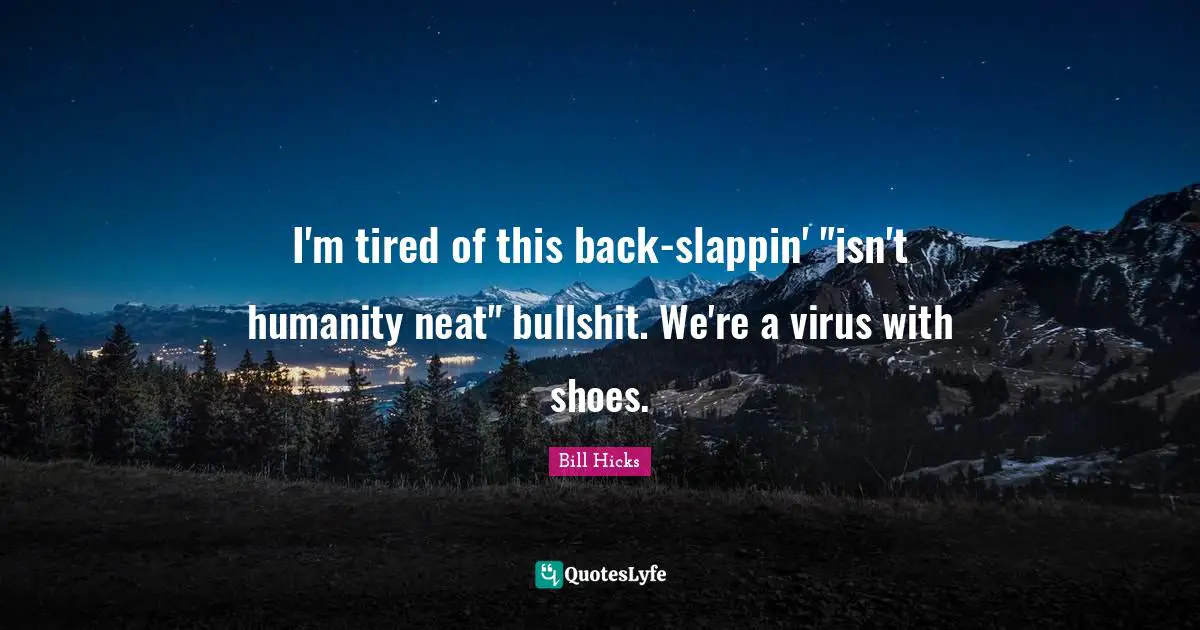 I'm tired of this back-slappin' "isn't humanity neat" bullshit. We're a virus with shoes.