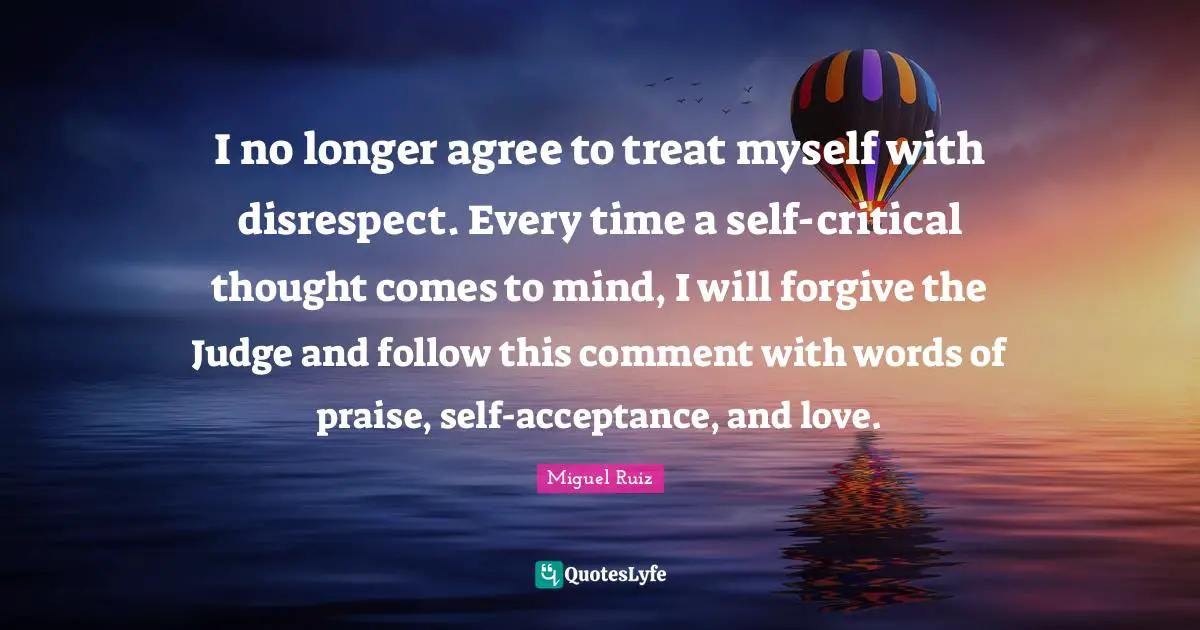 I no longer agree to treat myself with disrespect. Every time a self-critical thought comes to mind, I will forgive the Judge and follow this comment with words of praise, self-acceptance, and love.