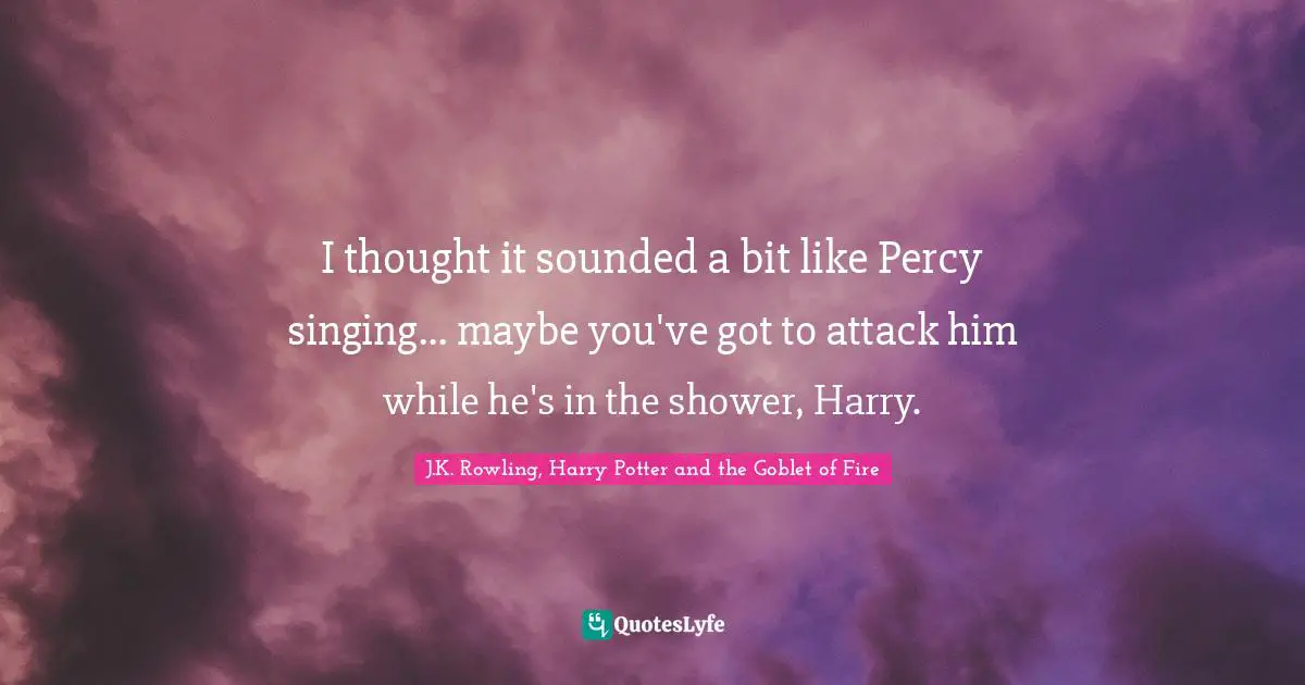I thought it sounded a bit like Percy singing... maybe you've got to attack him while he's in the shower, Harry.
