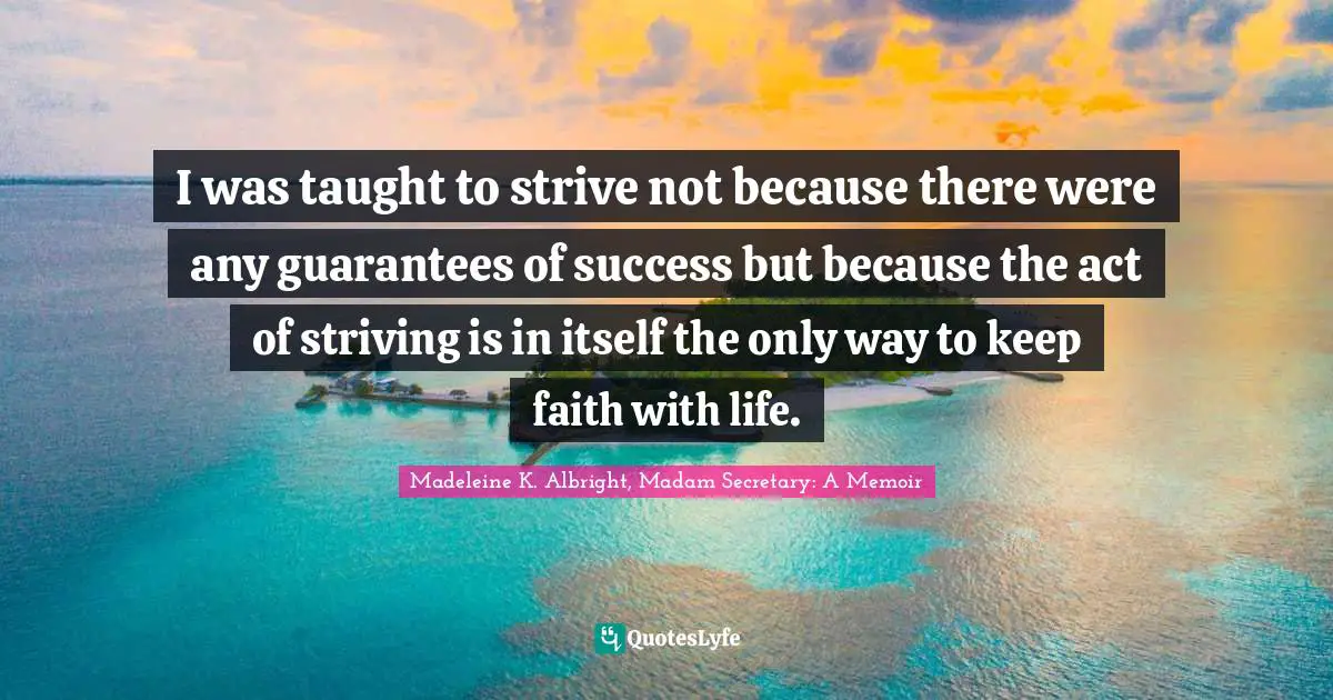 I was taught to strive not because there were any guarantees of success but because the act of striving is in itself the only way to keep faith with life.