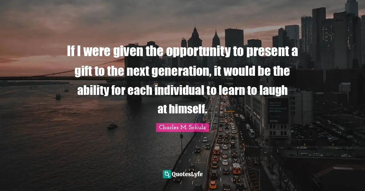 If I were given the opportunity to present a gift to the next generation, it would be the ability for each individual to learn to laugh at himself.