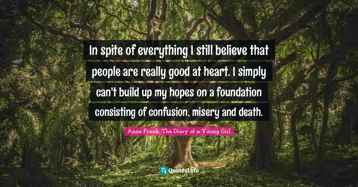 Anne Frank, The Diary of a Young Girl Quotes: In spite of everything I still believe that people are really good at heart. I simply can't build up my hopes on a foundation consisting of confusion, misery and death.