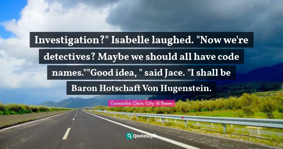 Investigation?" Isabelle laughed. "Now we're detectives? Maybe we should all have code names.""Good idea, " said Jace. "I shall be Baron Hotschaft Von Hugenstein.