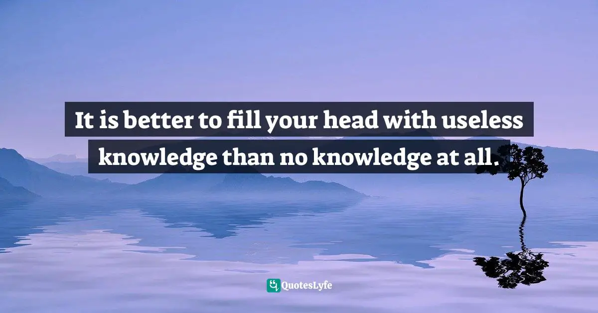 It is better to fill your head with useless knowledge than no knowledge at all.