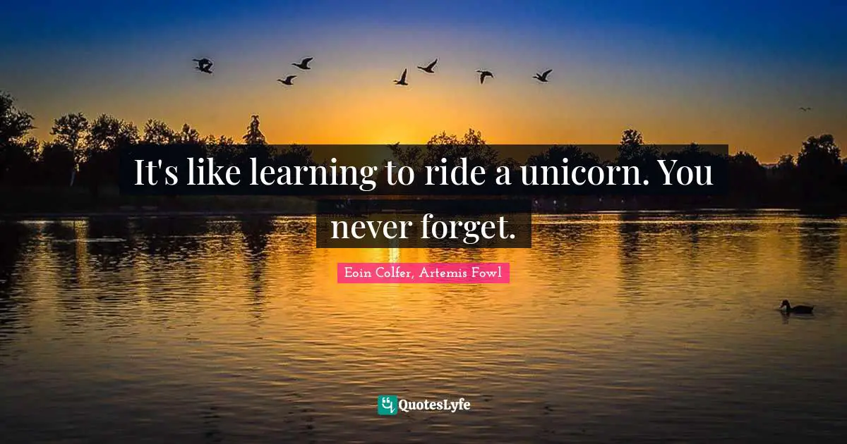It's like learning to ride a unicorn. You never forget.