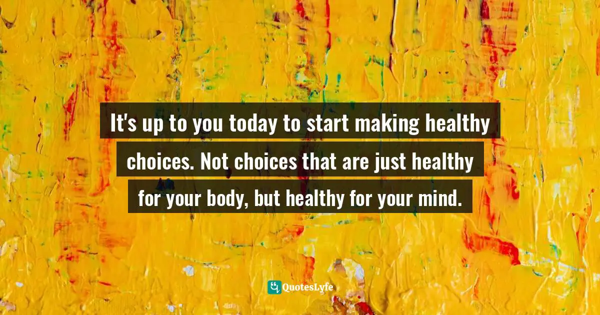 It's up to you today to start making healthy choices. Not choices that are just healthy for your body, but healthy for your mind.
