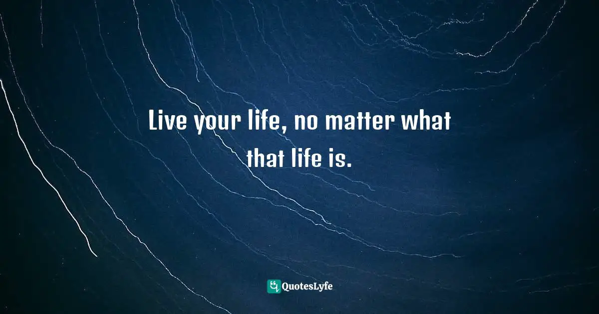 Live your life, no matter what that life is.