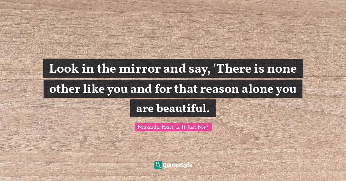 Look in the mirror and say, 'There is none other like you and for that reason alone you are beautiful.