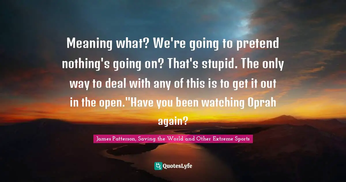 Meaning what? We're going to pretend nothing's going on? That's stupid. The only way to deal with any of this is to get it out in the open."Have you been watching Oprah again?