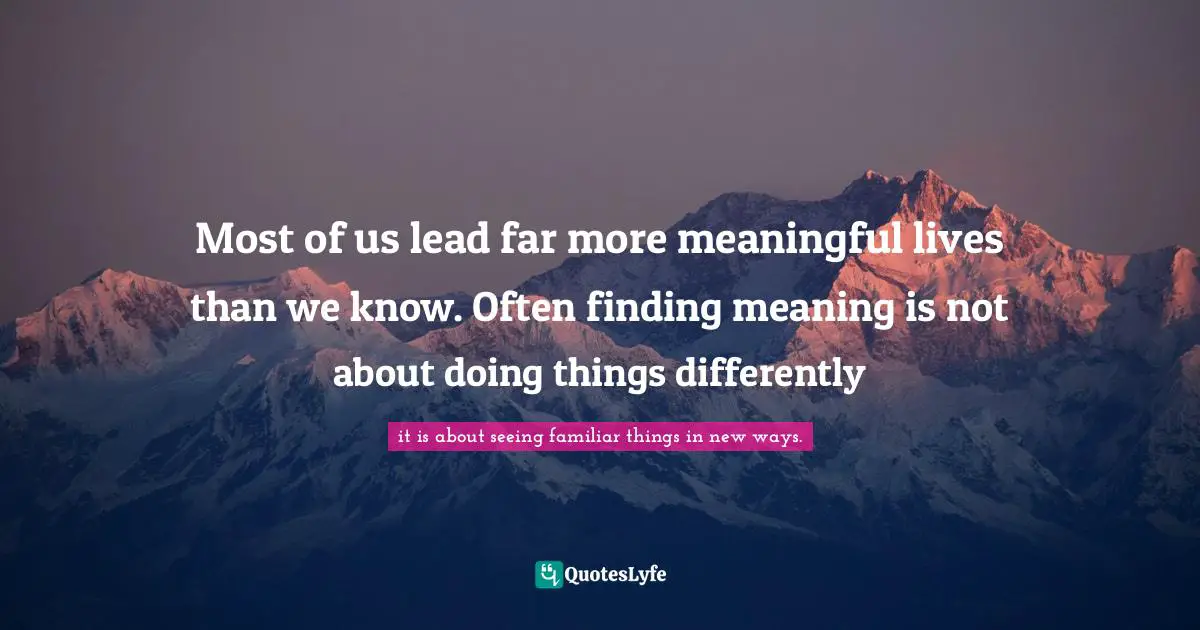Most of us lead far more meaningful lives than we know. Often finding meaning is not about doing things differently