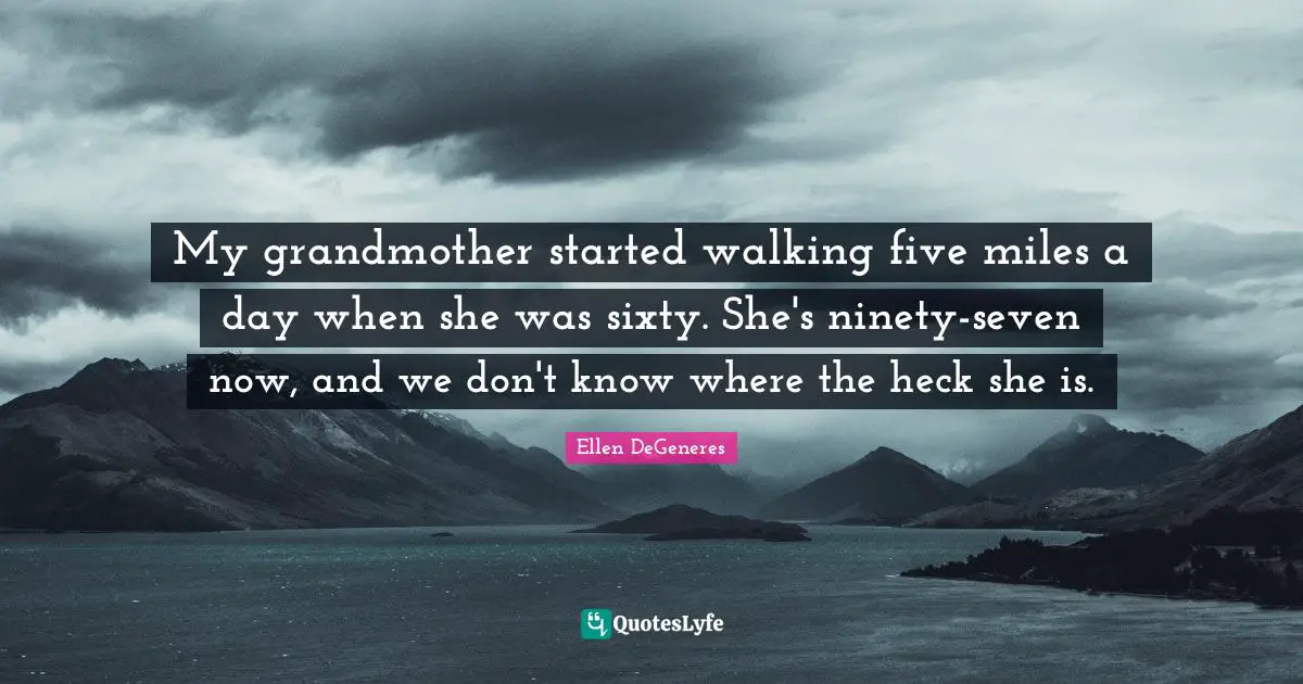 My grandmother started walking five miles a day when she was sixty. She's ninety-seven now, and we don't know where the heck she is.