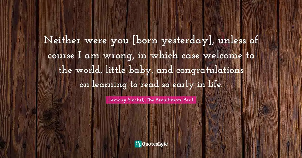 Neither were you [born yesterday], unless of course I am wrong, in which case welcome to the world, little baby, and congratulations on learning to read so early in life.