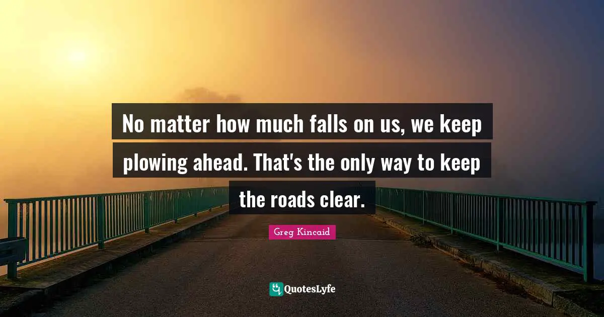 No matter how much falls on us, we keep plowing ahead. That's the only way to keep the roads clear.