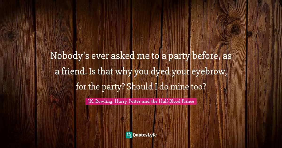 Nobody's ever asked me to a party before, as a friend. Is that why you dyed your eyebrow, for the party? Should I do mine too?