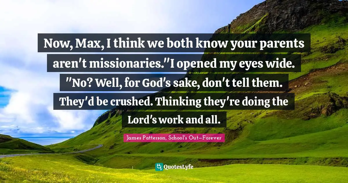 Now, Max, I think we both know your parents aren't missionaries."I opened my eyes wide. "No? Well, for God's sake, don't tell them. They'd be crushed. Thinking they're doing the Lord's work and all.