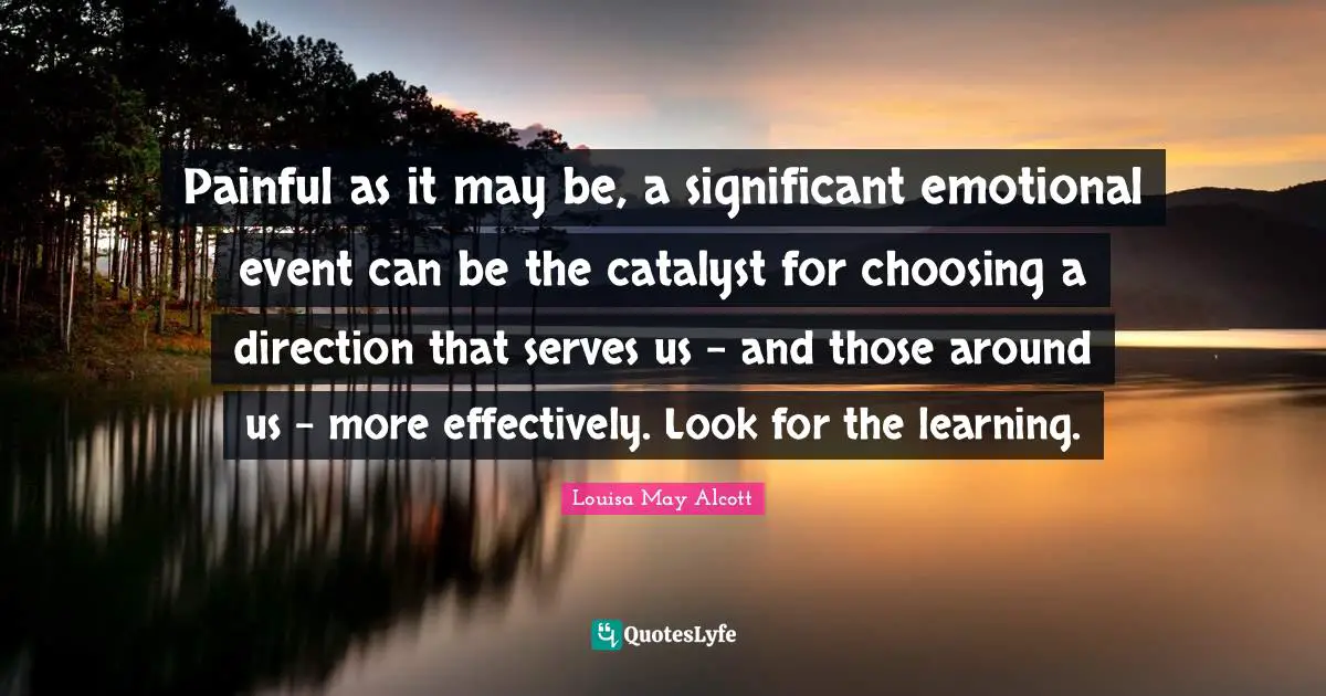 Painful as it may be, a significant emotional event can be the catalyst for choosing a direction that serves us - and those around us - more effectively. Look for the learning.