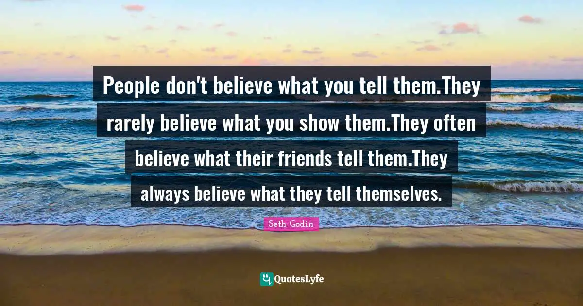 People don't believe what you tell them.They rarely believe what you show them.They often believe what their friends tell them.They always believe what they tell themselves.