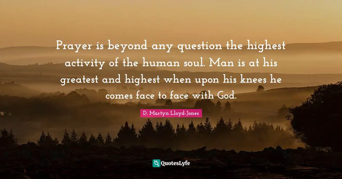 Prayer is beyond any question the highest activity of the human soul. Man is at his greatest and highest when upon his knees he comes face to face with God.