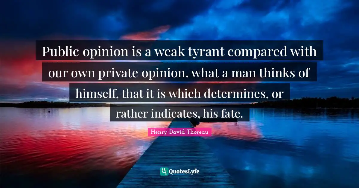 Public opinion is a weak tyrant compared with our own private opinion. what a man thinks of himself, that it is which determines, or rather indicates, his fate.