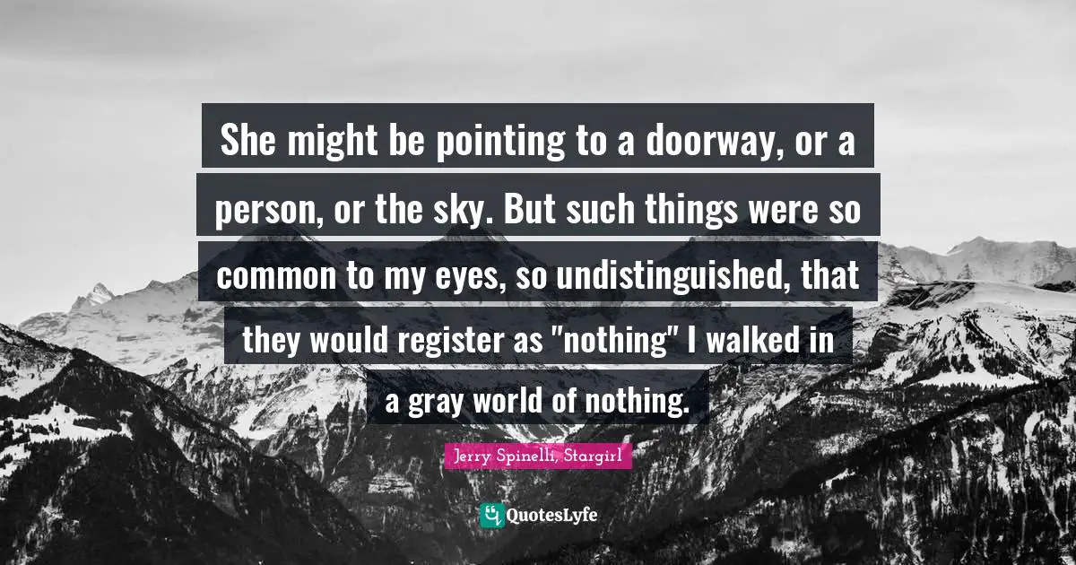 She might be pointing to a doorway, or a person, or the sky. But such things were so common to my eyes, so undistinguished, that they would register as "nothing" I walked in a gray world of nothing.