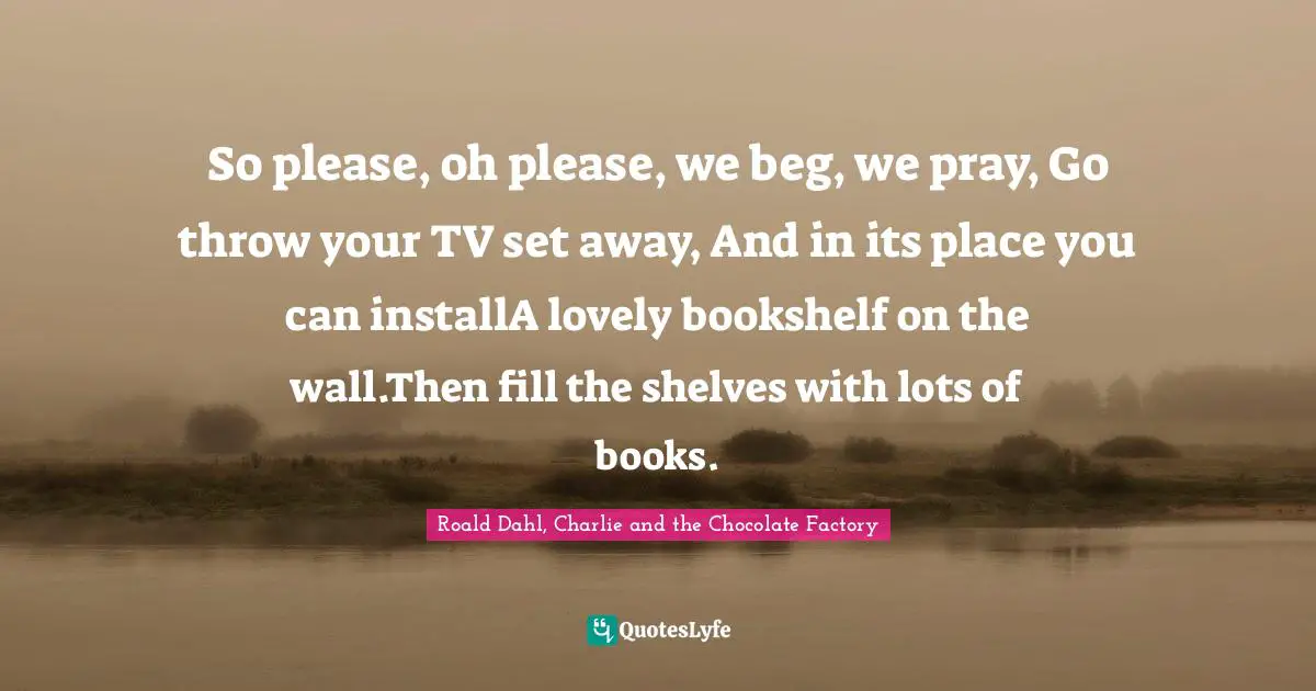 So please, oh please, we beg, we pray, Go throw your TV set away, And in its place you can installA lovely bookshelf on the wall.Then fill the shelves with lots of books.