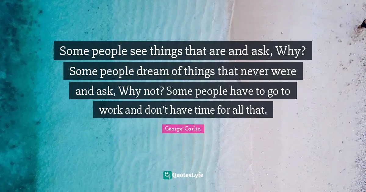 Some people see things that are and ask, Why? Some people dream of things that never were and ask, Why not? Some people have to go to work and don't have time for all that.