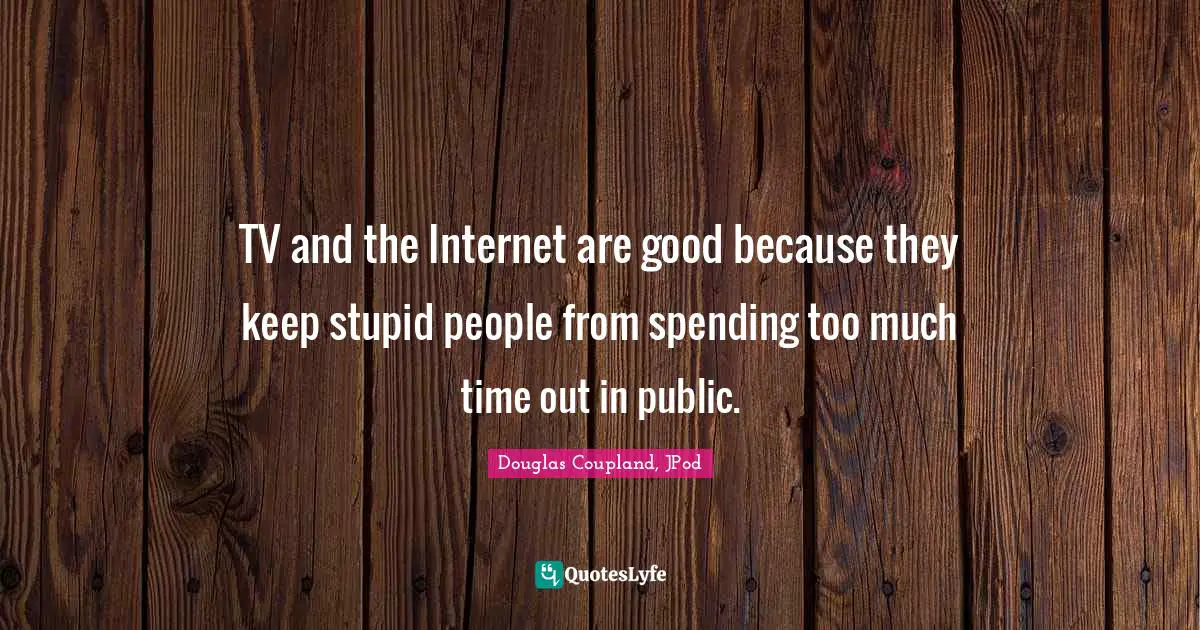 TV and the Internet are good because they keep stupid people from spending too much time out in public.