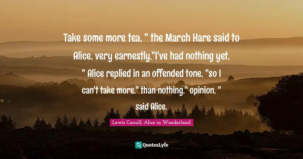 Take some more tea, " the March Hare said to Alice, very earnestly."I've had nothing yet, " Alice replied in an offended tone, "so I can't take more." than nothing." opinion, " said Alice.