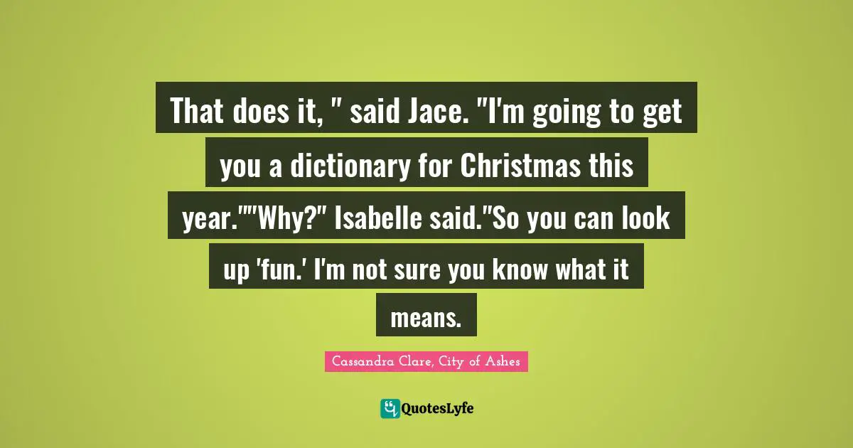 That does it, " said Jace. "I'm going to get you a dictionary for Christmas this year.""Why?" Isabelle said."So you can look up 'fun.' I'm not sure you know what it means.