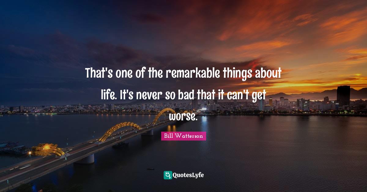 That's one of the remarkable things about life. It's never so bad that